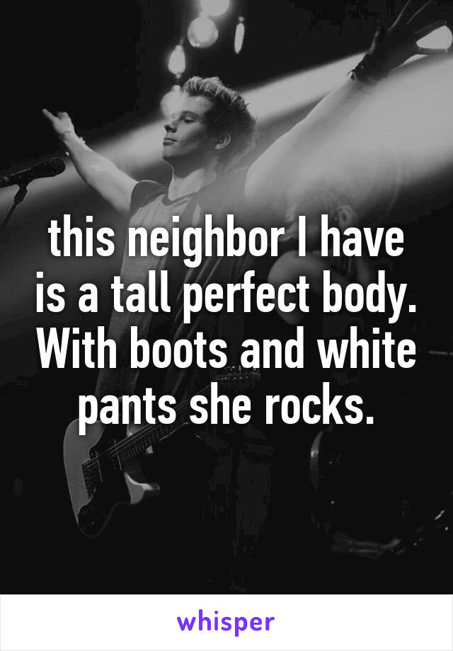 this neighbor I have is a tall perfect body. With boots and white pants she rocks.