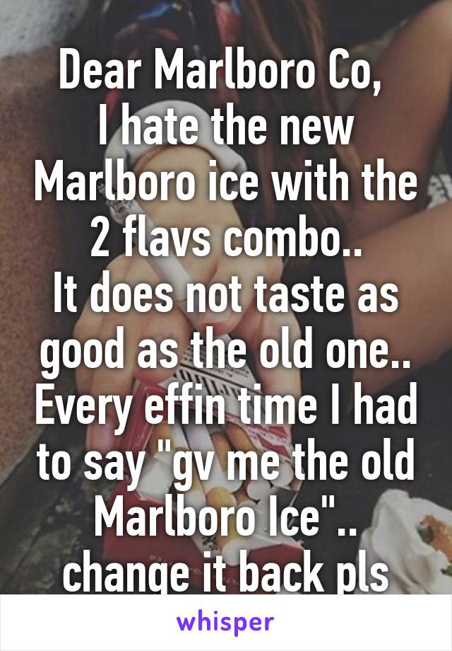 Dear Marlboro Co, 
I hate the new Marlboro ice with the 2 flavs combo..
It does not taste as good as the old one.. Every effin time I had to say "gv me the old Marlboro Ice".. change it back pls