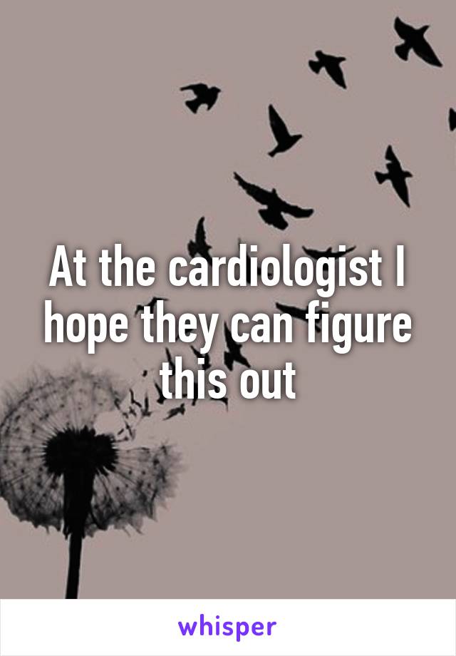 At the cardiologist I hope they can figure this out