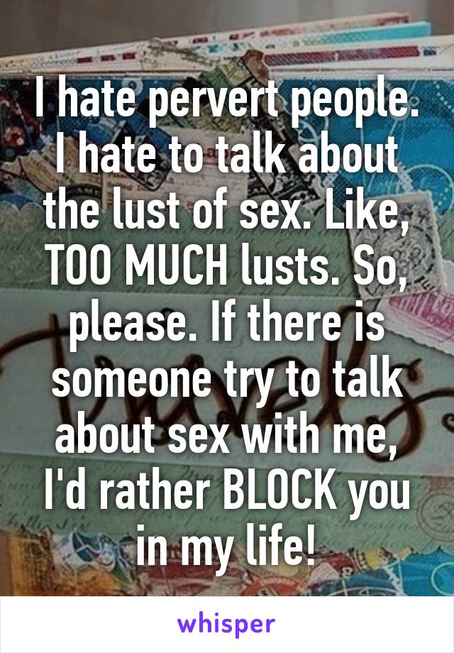 I hate pervert people. I hate to talk about the lust of sex. Like, TOO MUCH lusts. So, please. If there is someone try to talk about sex with me, I'd rather BLOCK you in my life!