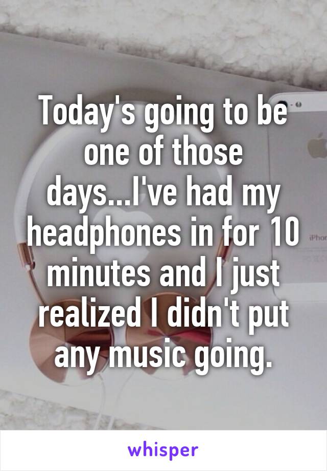 Today's going to be one of those days...I've had my headphones in for 10 minutes and I just realized I didn't put any music going.