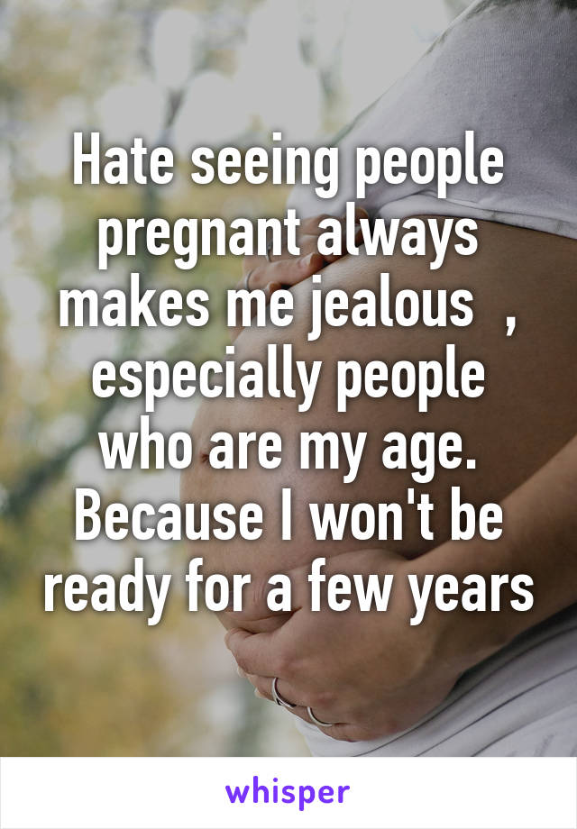 Hate seeing people pregnant always makes me jealous  , especially people who are my age. Because I won't be ready for a few years 