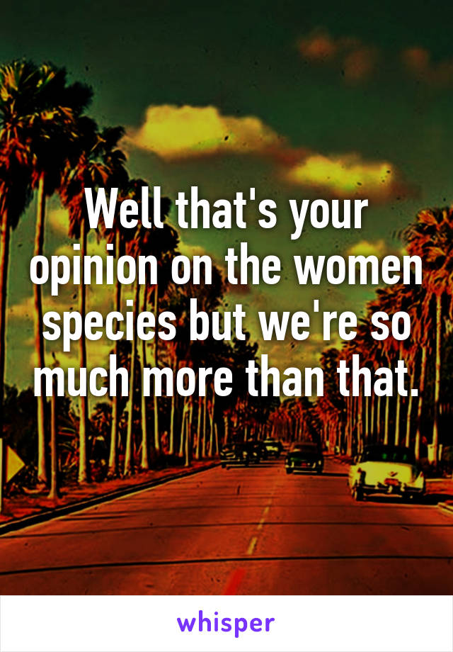 Well that's your opinion on the women species but we're so much more than that. 