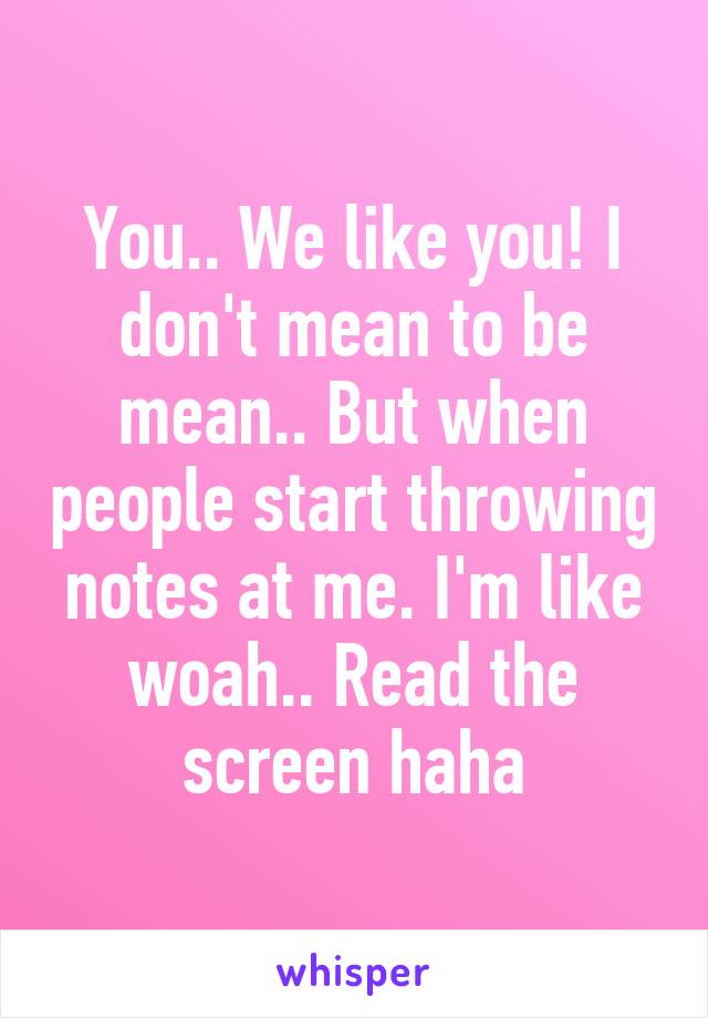 You.. We like you! I don't mean to be mean.. But when people start throwing notes at me. I'm like woah.. Read the screen haha