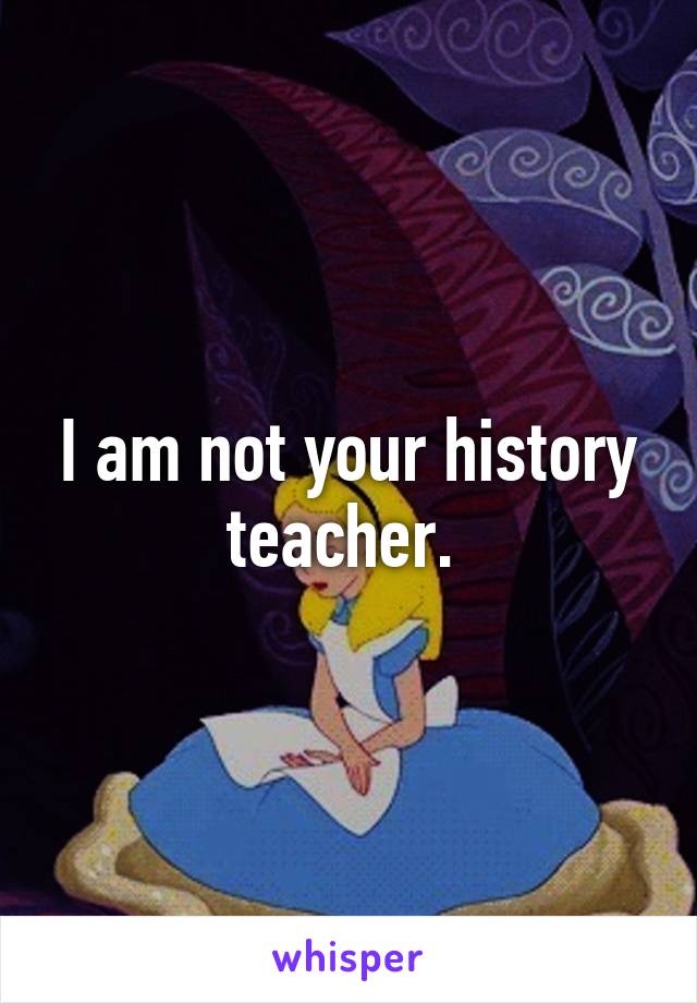 I am not your history teacher. 