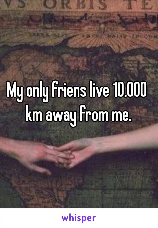 My only friens live 10.000 km away from me.