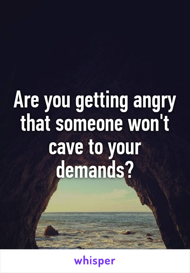 Are you getting angry that someone won't cave to your demands?