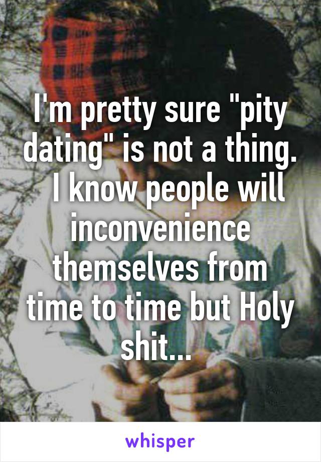 I'm pretty sure "pity dating" is not a thing.   I know people will inconvenience themselves from time to time but Holy shit... 