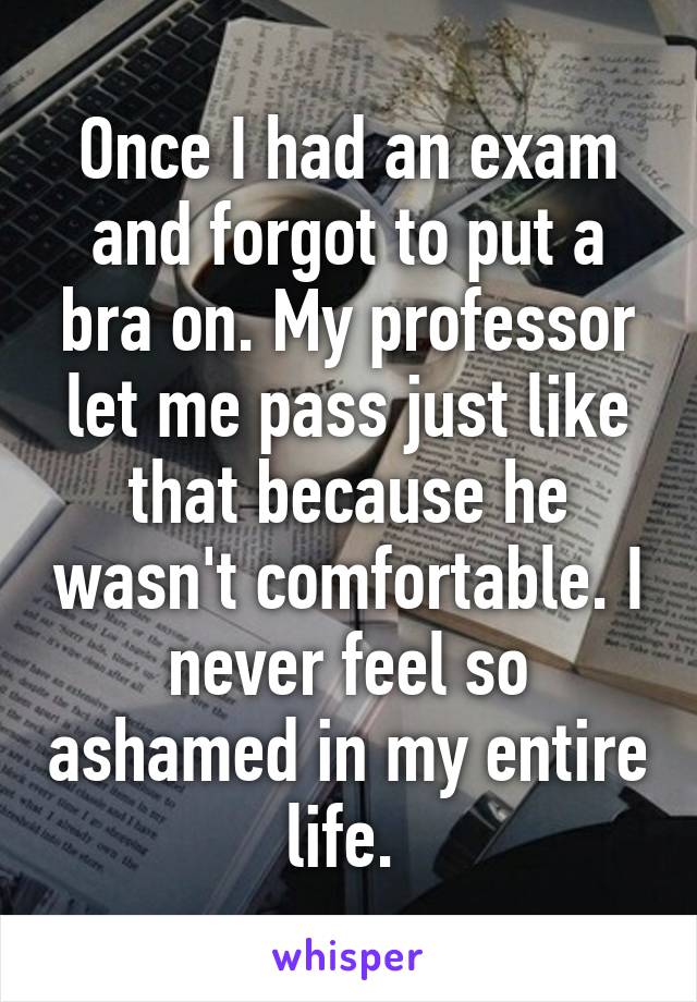 Once I had an exam and forgot to put a bra on. My professor let me pass just like that because he wasn't comfortable. I never feel so ashamed in my entire life. 