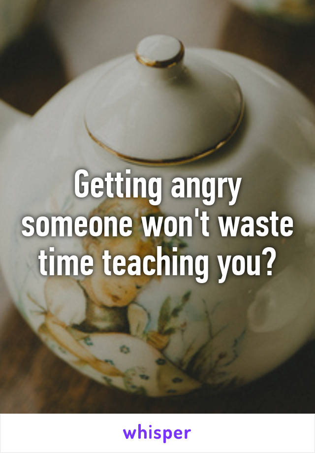 Getting angry someone won't waste time teaching you?