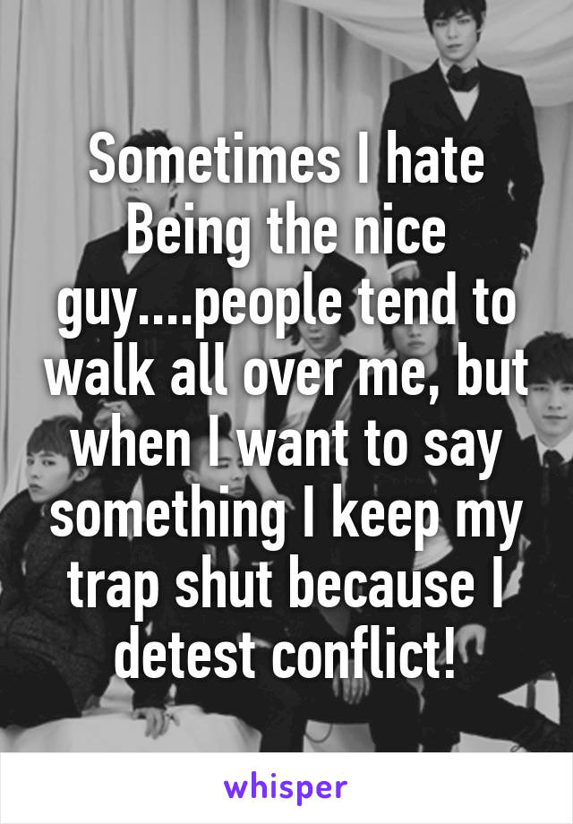 Sometimes I hate Being the nice guy....people tend to walk all over me, but when I want to say something I keep my trap shut because I detest conflict!