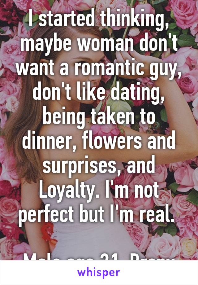 I started thinking, maybe woman don't want a romantic guy, don't like dating, being taken to dinner, flowers and surprises, and Loyalty. I'm not perfect but I'm real. 

Male age 21, Bronx