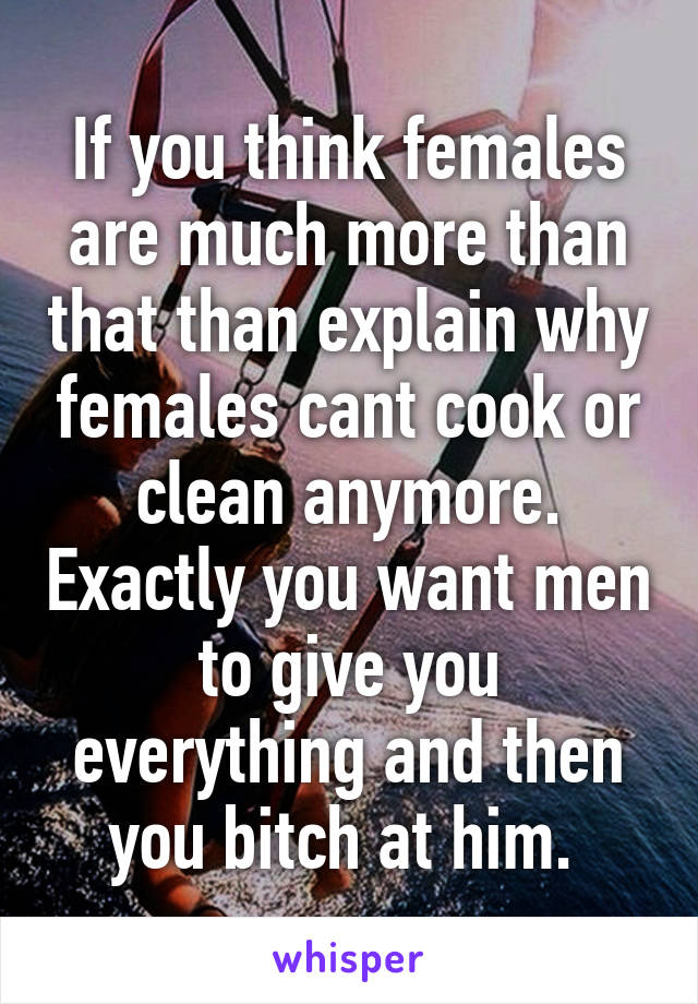 If you think females are much more than that than explain why females cant cook or clean anymore. Exactly you want men to give you everything and then you bitch at him. 