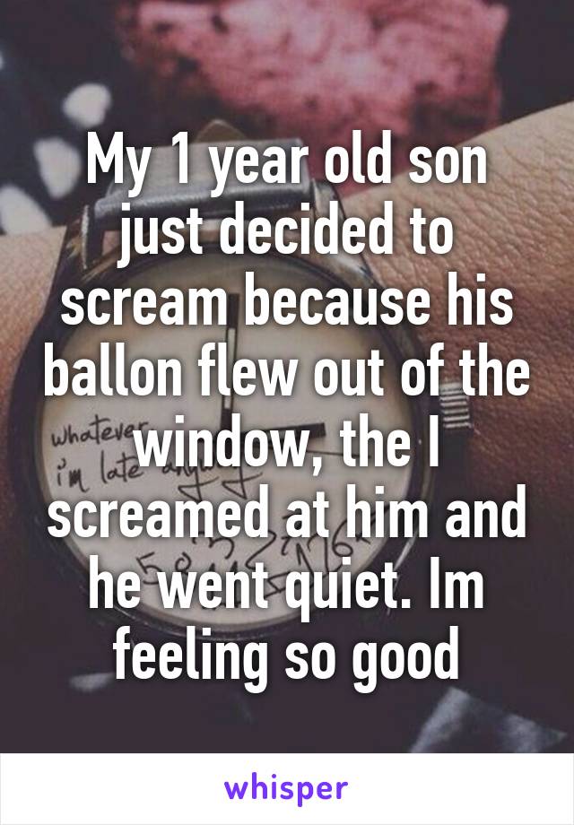 My 1 year old son just decided to scream because his ballon flew out of the window, the I screamed at him and he went quiet. Im feeling so good