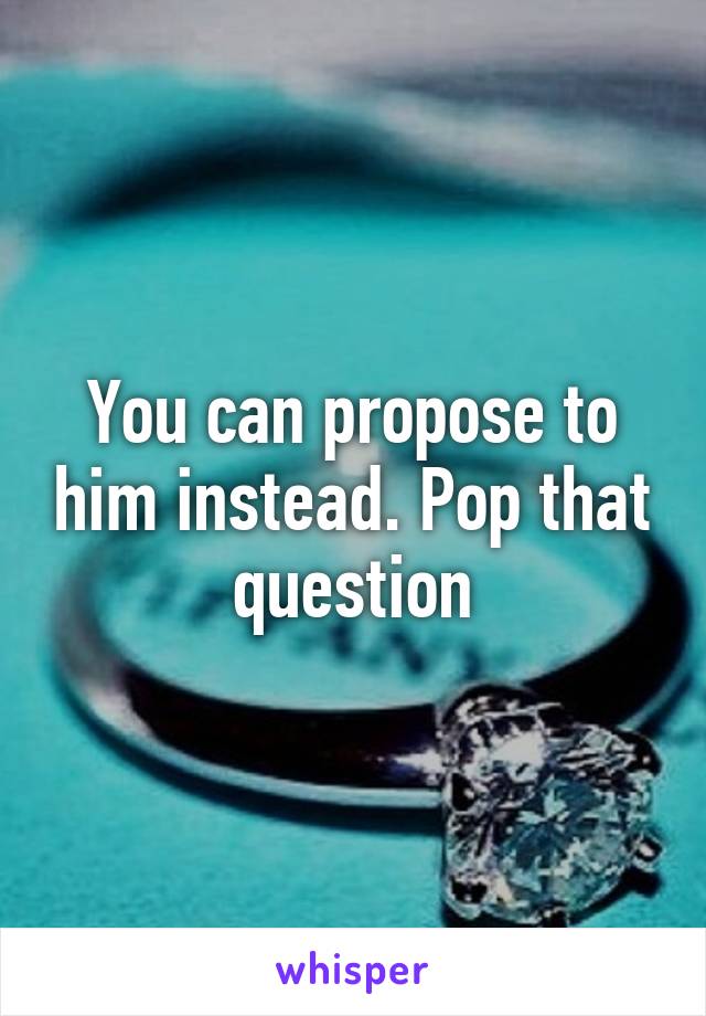 You can propose to him instead. Pop that question