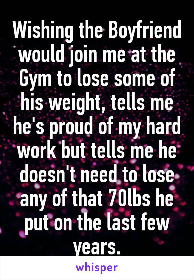 Wishing the Boyfriend would join me at the Gym to lose some of his weight, tells me he's proud of my hard work but tells me he doesn't need to lose any of that 70lbs he put on the last few years.