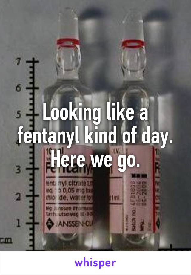 Looking like a
fentanyl kind of day.
Here we go.