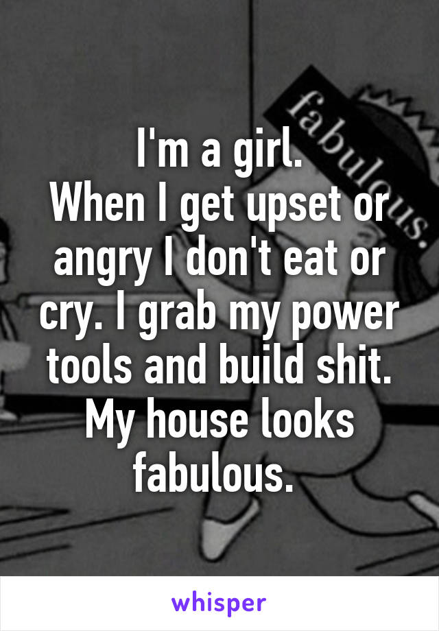 I'm a girl.
When I get upset or angry I don't eat or cry. I grab my power tools and build shit.
My house looks fabulous. 