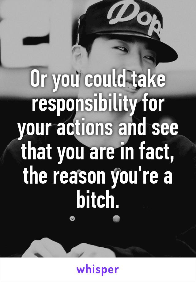 Or you could take responsibility for your actions and see that you are in fact, the reason you're a bitch.