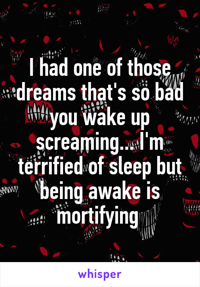 I had one of those dreams that's so bad you wake up screaming... I'm terrified of sleep but being awake is mortifying 