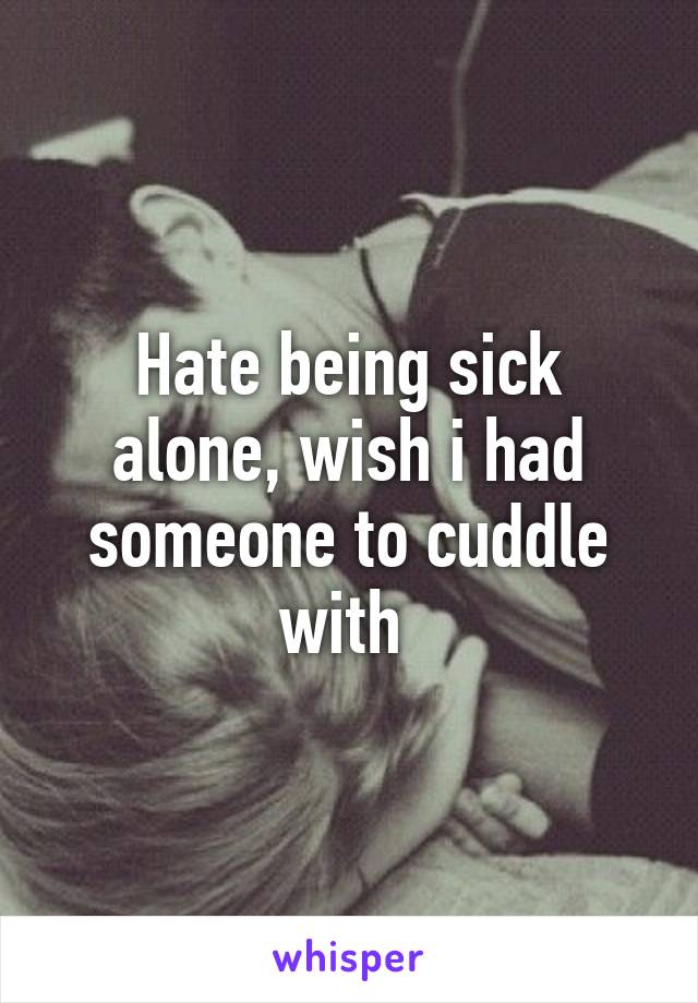 Hate being sick alone, wish i had someone to cuddle with 