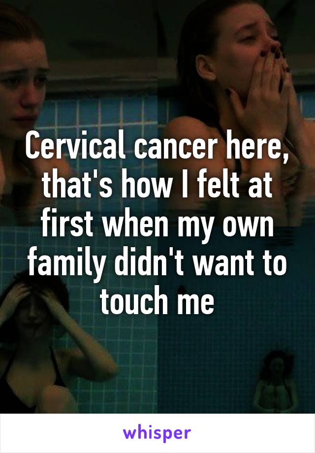 Cervical cancer here, that's how I felt at first when my own family didn't want to touch me