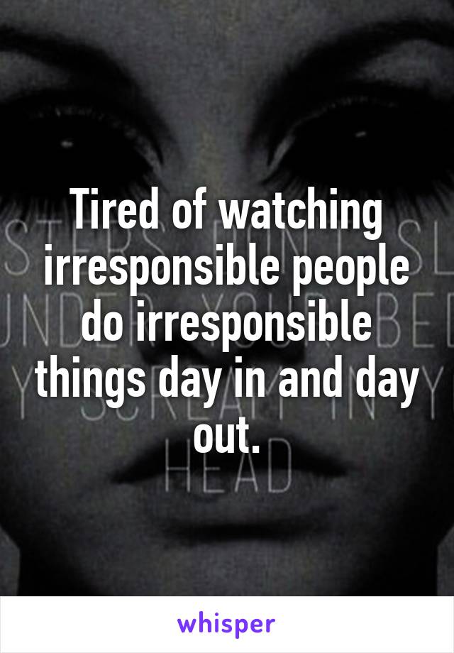 Tired of watching irresponsible people do irresponsible things day in and day out.