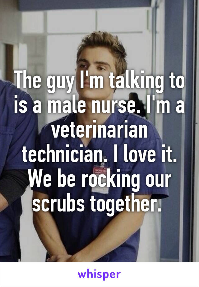 The guy I'm talking to is a male nurse. I'm a veterinarian technician. I love it. We be rocking our scrubs together. 