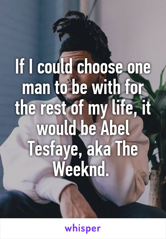 If I could choose one man to be with for the rest of my life, it would be Abel Tesfaye, aka The Weeknd. 