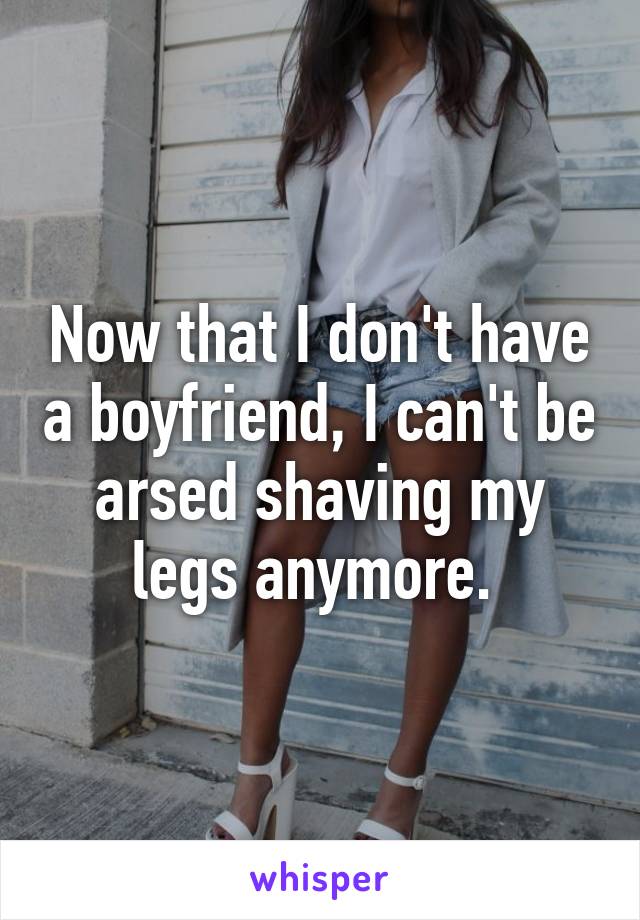 Now that I don't have a boyfriend, I can't be arsed shaving my legs anymore. 