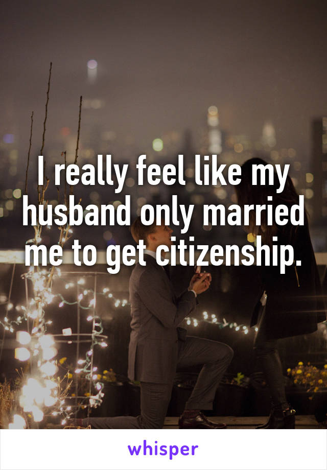 I really feel like my husband only married me to get citizenship. 