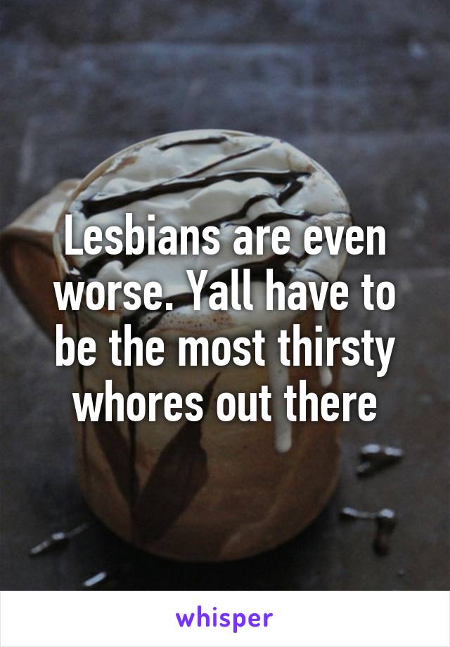 Lesbians are even worse. Yall have to be the most thirsty whores out there