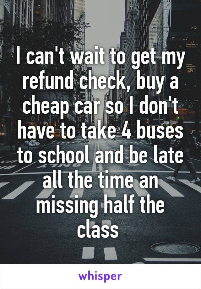 I can't wait to get my refund check, buy a cheap car so I don't have to take 4 buses to school and be late all the time an missing half the class 