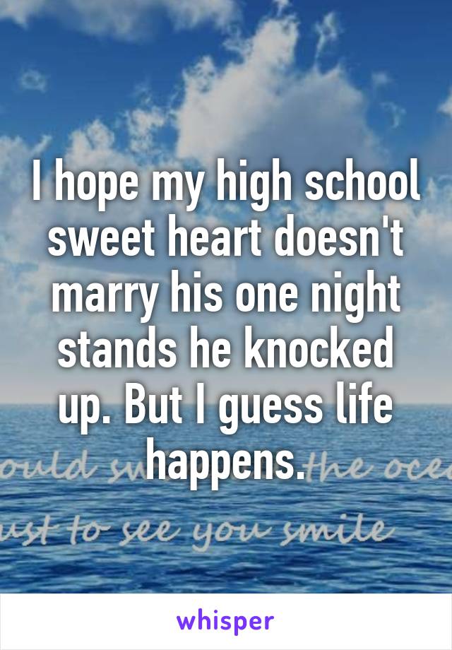 I hope my high school sweet heart doesn't marry his one night stands he knocked up. But I guess life happens.