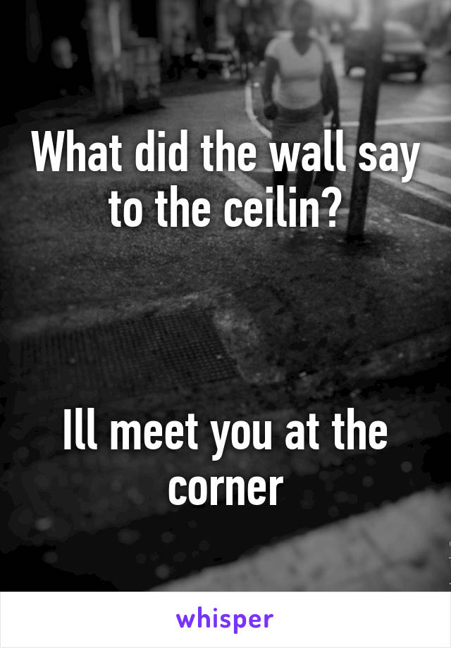 What did the wall say to the ceilin?



Ill meet you at the corner