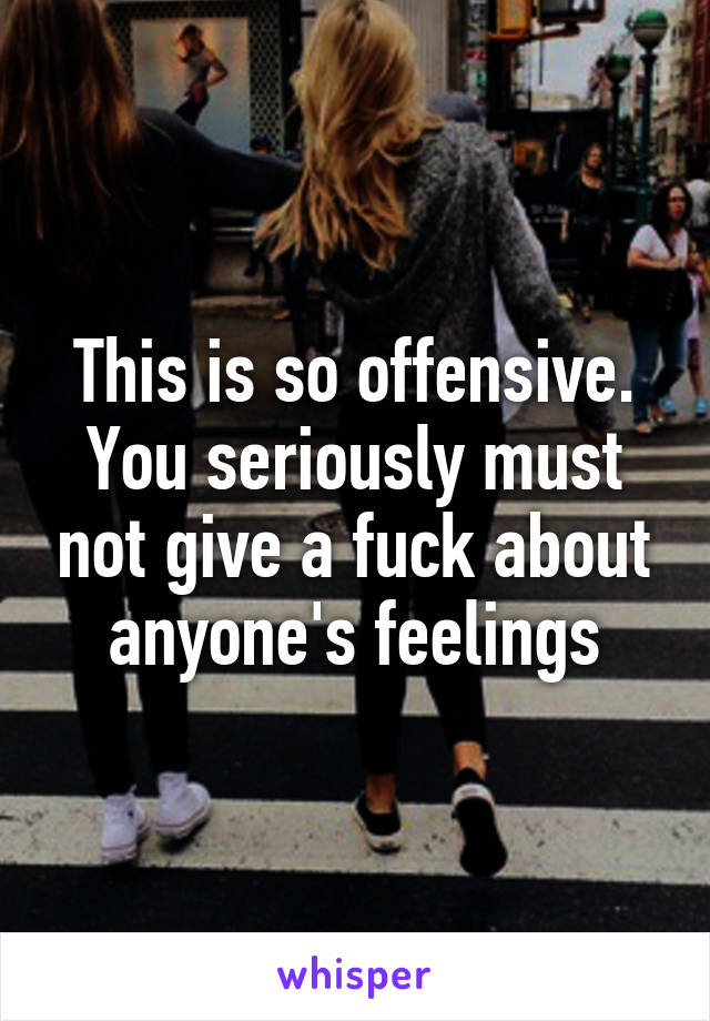 This is so offensive. You seriously must not give a fuck about anyone's feelings