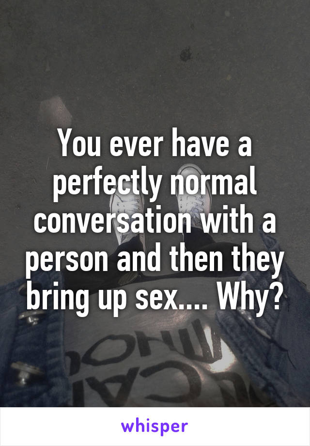 You ever have a perfectly normal conversation with a person and then they bring up sex.... Why?