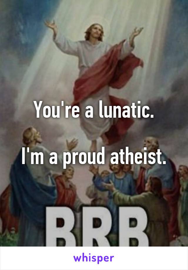 You're a lunatic.

I'm a proud atheist.