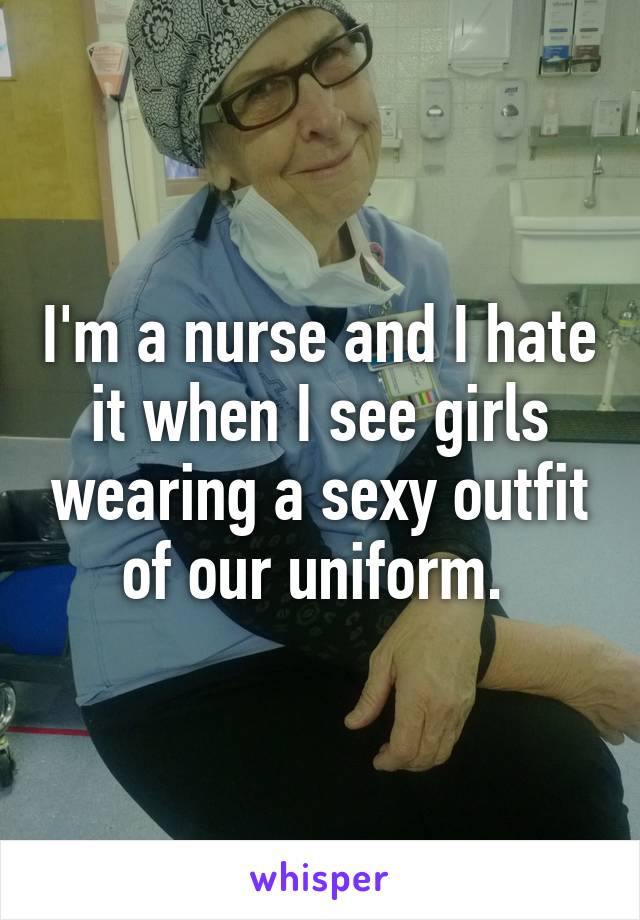 I'm a nurse and I hate it when I see girls wearing a sexy outfit of our uniform. 