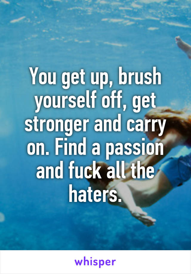 You get up, brush yourself off, get stronger and carry on. Find a passion and fuck all the haters.