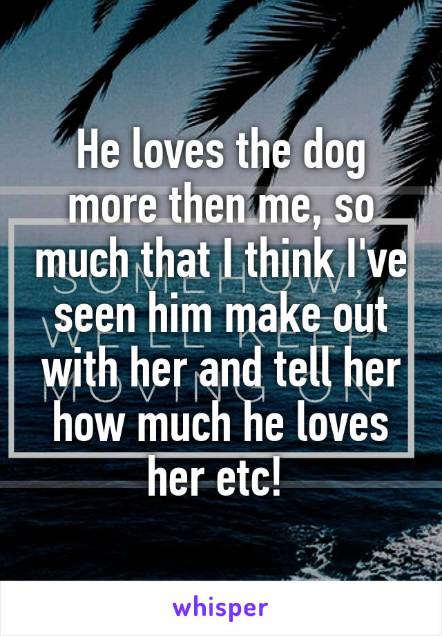 He loves the dog more then me, so much that I think I've seen him make out with her and tell her how much he loves her etc! 