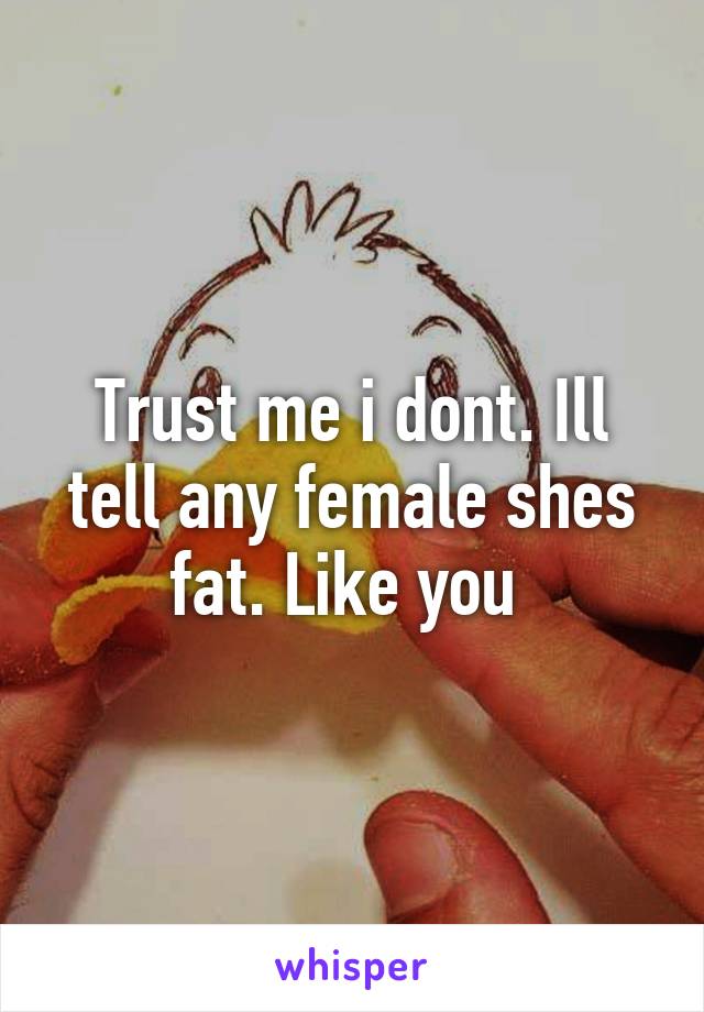 Trust me i dont. Ill tell any female shes fat. Like you 