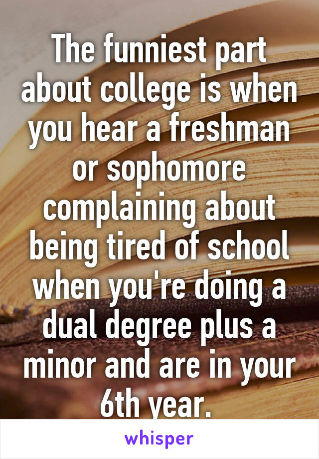 The funniest part about college is when you hear a freshman or sophomore complaining about being tired of school when you're doing a dual degree plus a minor and are in your 6th year. 