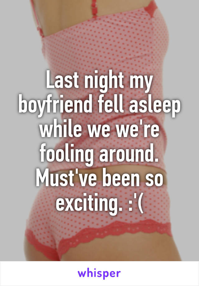 Last night my boyfriend fell asleep while we we're fooling around. Must've been so exciting. :'(