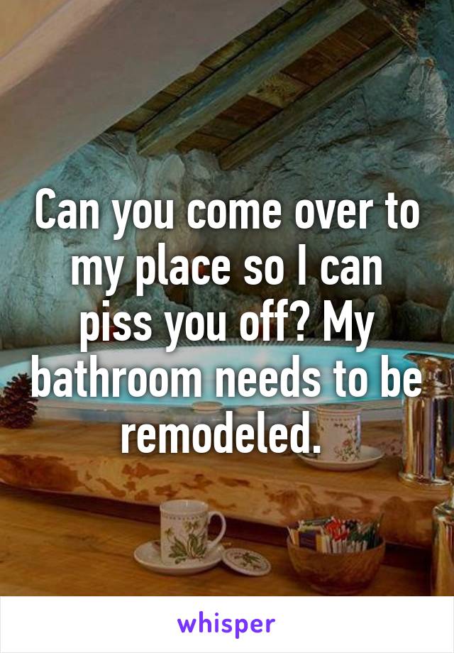 Can you come over to my place so I can piss you off? My bathroom needs to be remodeled. 