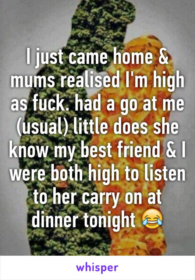 I just came home & mums realised I'm high as fuck. had a go at me (usual) little does she know my best friend & I were both high to listen to her carry on at dinner tonight 😂