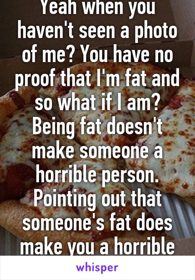 Yeah when you haven't seen a photo of me? You have no proof that I'm fat and so what if I am? Being fat doesn't make someone a horrible person. Pointing out that someone's fat does make you a horrible person. 