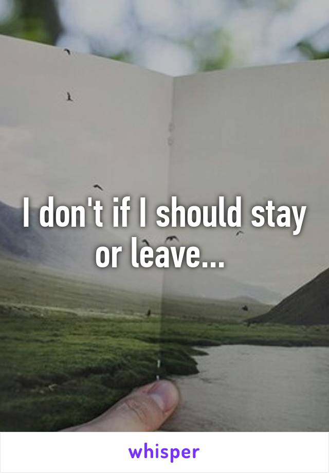 I don't if I should stay or leave... 