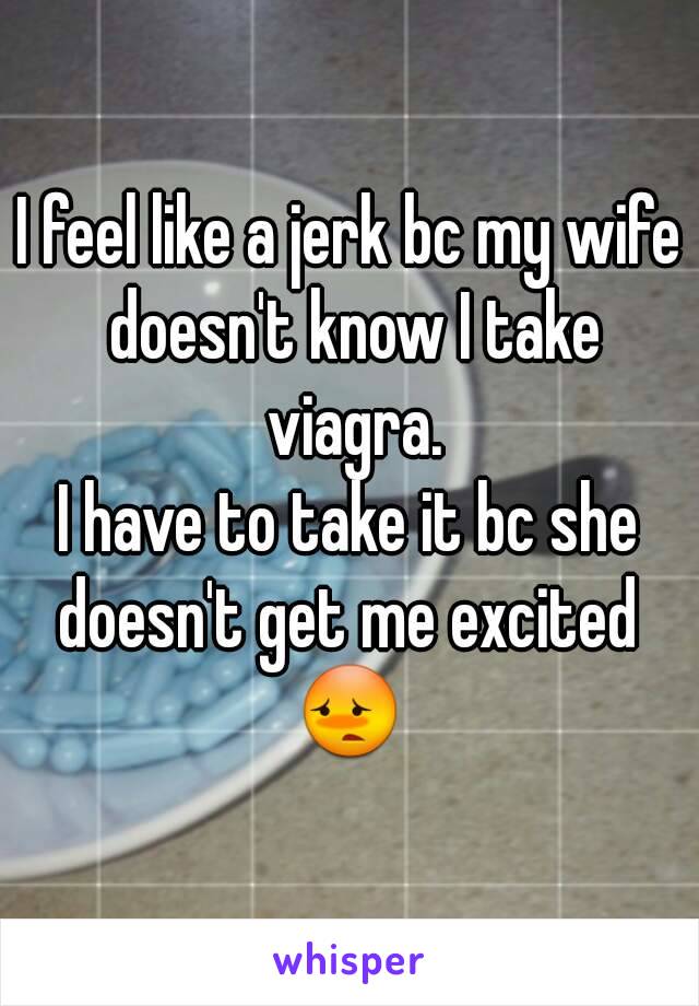 I feel like a jerk bc my wife doesn't know I take viagra.
I have to take it bc she doesn't get me excited 
😳