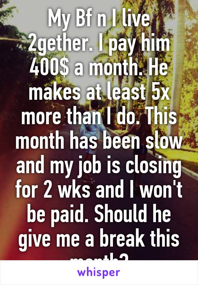 My Bf n I live 2gether. I pay him 400$ a month. He makes at least 5x more than I do. This month has been slow and my job is closing for 2 wks and I won't be paid. Should he give me a break this month?